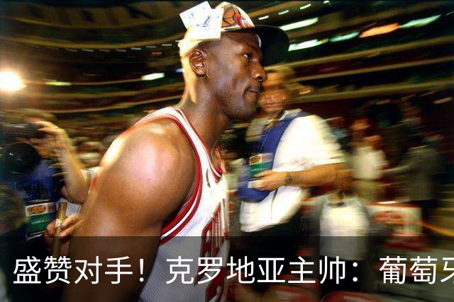盛赞对手！克罗地亚主帅：葡萄牙是夺冠热门之一 C罗随时可能进球