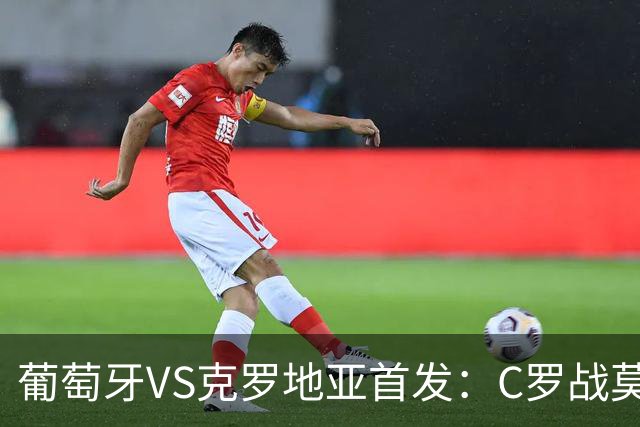 葡萄牙VS克罗地亚首发：C罗战莫德里奇 B费莱奥先发